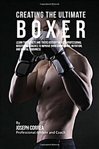 Creating the Ultimate Boxer: Learn the Secrets and Tricks Used by the Best Professional Boxers and Coaches to Improve Your Conditioning, Nutrition, (Paperback)