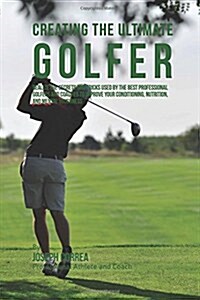 Creating the Ultimate Golfer: Realize the Secrets and Tricks Used by the Best Professional Golfers and Coaches to Improve Your Conditioning, Nutriti (Paperback)