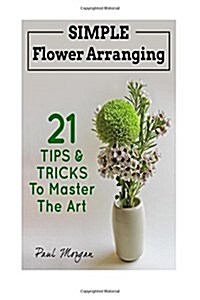 Flower Arranging: Simple Flower Arranging - 21 Tips & Tricks to Master the Art (Paperback)