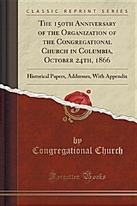 The 150th Anniversary of the Organization of the Congregational Church in Columbia, October 24th, 1866: Historical Papers, Addresses, with Appendix (C (Paperback)