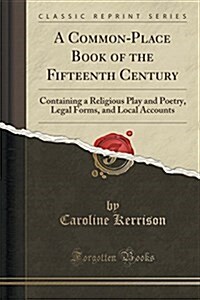 A Common-Place Book of the Fifteenth Century: Containing a Religious Play and Poetry, Legal Forms, and Local Accounts (Classic Reprint) (Paperback)