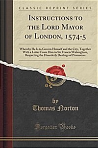 Instructions to the Lord Mayor of London, 1574-5: Whereby He Is to Govern Himself and the City, Together with a Letter from Him to Sir Francis Walsing (Paperback)