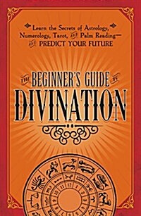 The Beginners Guide to Divination: Learn the Secrets of Astrology, Numerology, Tarot, and Palm Reading--And Predict Your Future (Paperback)