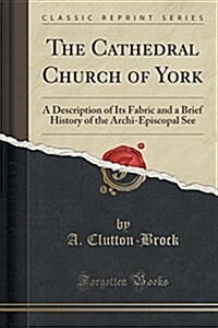The Cathedral Church of York: A Description of Its Fabric and a Brief History of the Archi-Episcopal See (Classic Reprint) (Paperback)