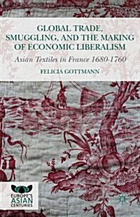 Global Trade, Smuggling, and the Making of Economic Liberalism : Asian Textiles in France 1680-1760 (Hardcover)