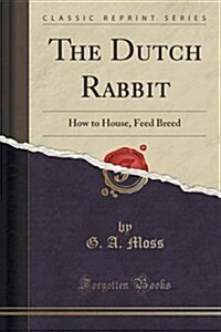 The Dutch Rabbit: How to House, Feed and Breed; With Chapters on Colour, Dutch Past and Present, Type and Trimming (Classic Reprint) (Paperback)