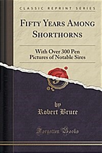 Fifty Years Among Shorthorns: With Over 300 Pen Pictures of Notable Sires (Classic Reprint) (Paperback)