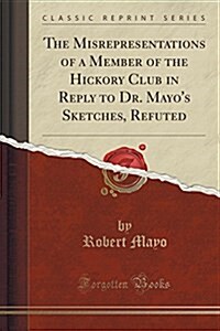 The Misrepresentations of a Member of the Hickory Club in Reply to Dr. Mayos Sketches, Refuted (Classic Reprint) (Paperback)