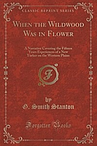 When the Wildwood Was in Flower: A Narrative Covering the Fifteen Years Experiences of a New Yorker on the Western Plains (Classic Reprint) (Paperback)
