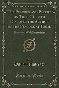 The Peacock and Parrot on Their Tour to Discover the Author of the Peacock at Home: Illustrated with Engravings (Classic Reprint) (Paperback)