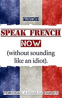 French: Speak French Now! a Beginner Guide to Instantly Start Speaking French (Without Sounding Like an Idiot) (Paperback)