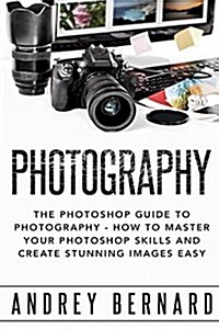 Photography: The Photoshop Guide to Photography - How to Master Your Photoshop Skills and Create Stunning Images Easy (Paperback)