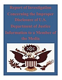 Report of Investigation Concerning the Improper Disclosure of U.s. Department of Justice Information to a Member of the Media (Paperback)