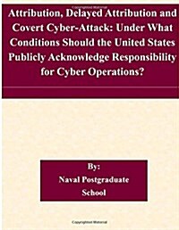 Attribution, Delayed Attribution and Covert Cyber-Attack: Under What Conditions Should the United States Publicly Acknowledge Responsibility for Cyber (Paperback)