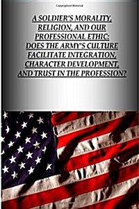 A Soldiers Morality, Religion, and Our Professional Ethic: Does the Armys Culture Facilitate Integration, Character Development, and Trust in the Pr (Paperback)
