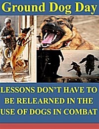 Ground Dog Day: Lessons Dont Have to Be Relearned in the Use of Dogs in Combat (Paperback)