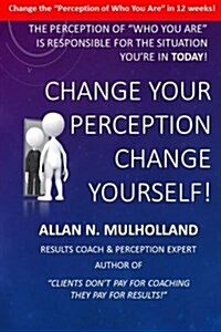 Change Your Perception. Change Yourself!: The Perception of Who You Are is Responsible for the Situation Youre in Today! (Paperback)