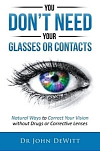 You Dont Need Your Glasses or Contacts: Natural Ways to Correct Your Vision Without Drugs or Corrective Lenses (Paperback)