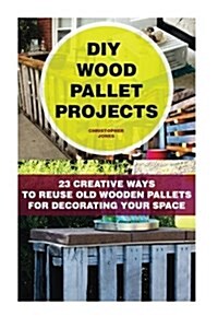 DIY Wood Pallet Projects: 23 Creative Ways to Reuse Old Wooden Pallets for Decorating Your Space: (DIY Household Hacks, DIY Projects, DIY Crafts (Paperback)