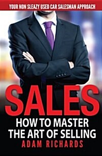 Sales: How to Master the Art of Selling: Your Non Sleazy Used Car Salesman Approach (Paperback)
