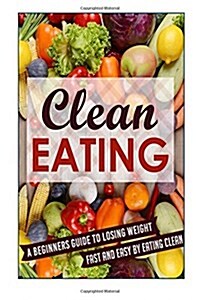 Clean Eating: A Beginners Guide to Losing Weight Fast and Easy by Eating Clean (Paperback)
