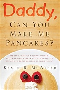 Daddy, Can You Make Me Pancakes?: The True Story of a Young Mothers Battle Against Cancer and Her Husbands Journey to Bring Healing to Their Family (Paperback)