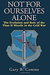 Not for Ourselves Alone: The Evolution and Role of the Titan II Missile in the Cold War (Paperback)