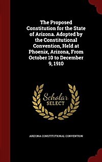 The Proposed Constitution for the State of Arizona. Adopted by the Constitutional Convention, Held at Phoenix, Arizona, from October 10 to December 9, (Hardcover)
