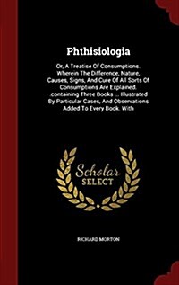 Phthisiologia: Or, a Treatise of Consumptions. Wherein the Difference, Nature, Causes, Signs, and Cure of All Sorts of Consumptions A (Hardcover)