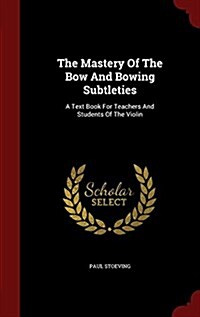 The Mastery of the Bow and Bowing Subtleties: A Text Book for Teachers and Students of the Violin (Hardcover)