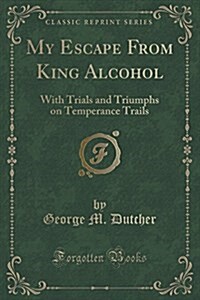 My Escape from King Alcohol: With Trials and Triumphs on Temperance Trails (Classic Reprint) (Paperback)