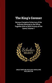 The Kings Coroner: Being a Complete Collection of the Statutes Relating to the Office Together with a Short History of the Same, Volume 1 (Hardcover)