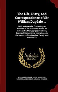 The Life, Diary, and Correspondence of Sir William Dugdale ...: With an Appendix, Containing an Account of His Published Works, an Index to His Manusc (Hardcover)