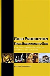 Gold Production from Beginning to End: What Gold Companies Do to Get the Shiny Metal Into Our Hands (Paperback)