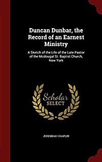 Duncan Dunbar, the Record of an Earnest Ministry: A Sketch of the Life of the Late Pastor of the McDougal St. Baptist Church, New York (Hardcover)