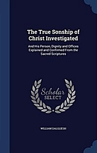 The True Sonship of Christ Investigated: And His Person, Dignity and Offices Explained and Confirmed from the Sacred Scriptures (Hardcover)