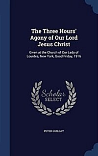 The Three Hours Agony of Our Lord Jesus Christ: Given at the Church of Our Lady of Lourdes, New York, Good Friday, 1916 (Hardcover)