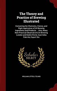 The Theory and Practice of Brewing Illustrated: Containing the Chemistry, History, and Right Application of All Brewing Ingredients and Products ... A (Hardcover)