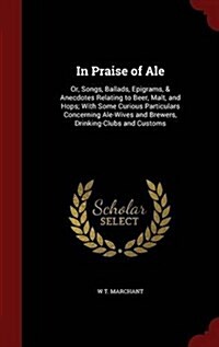 In Praise of Ale: Or, Songs, Ballads, Epigrams, & Anecdotes Relating to Beer, Malt, and Hops; With Some Curious Particulars Concerning A (Hardcover)