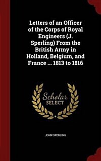 Letters of an Officer of the Corps of Royal Engineers (J. Sperling) from the British Army in Holland, Belgium, and France ... 1813 to 1816 (Hardcover)