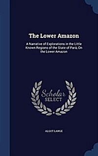 The Lower Amazon: A Narrative of Explorations in the Little Known Regions of the State of Para, on the Lower Amazon (Hardcover)