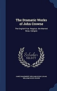 The Dramatic Works of John Crowne: The English Friar. Regulus. the Married Beau. Caligula (Hardcover)