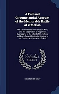 A Full and Circumstantial Account of the Memorable Battle of Waterloo: The Second Restoration of Louis XVIII; And the Deportation of Napoleon Buonapar (Hardcover)