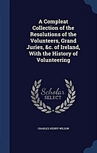 A Compleat Collection of the Resolutions of the Volunteers, Grand Juries, &C. of Ireland, with the History of Volunteering (Hardcover)