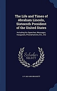 The Life and Times of Abraham Lincoln, Sixteenth President of the United States: Including His Speeches, Messages, Inaugurals, Proclamations, Etc., Et (Hardcover)