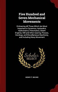Five Hundred and Seven Mechanical Movements: Embracing All Those Which Are Most Important in Dynamics, Hydraulics, Hydrostatics, Pneumatics, Steam Eng (Hardcover)