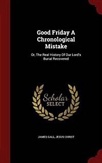 Good Friday a Chronological Mistake: Or, the Real History of Our Lords Burial Recovered (Hardcover)