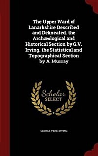 The Upper Ward of Lanarkshire Described and Delineated. the Arch?logical and Historical Section by G.V. Irving. the Statistical and Topographical Sec (Hardcover)