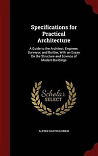 Specifications for Practical Architecture: A Guide to the Architect, Engineer, Surveyor, and Builder, with an Essay on the Structure and Science of Mo (Hardcover)