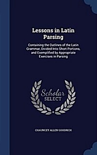 Lessons in Latin Parsing: Containing the Outlines of the Latin Grammar, Divided Into Short Portions, and Exemplified by Appropriate Exercises in (Hardcover)